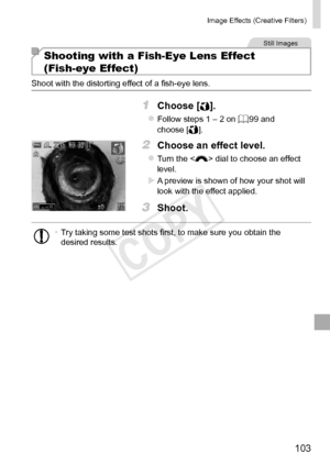 Page 103103
Image	Effects	(Creative	Filters)
Still	Images
Shooting with a Fish-Eye Lens Effect  
(Fish-eye Effect)
Shoot	with	the	distorting	effect	of	a	fish-eye	lens.
1	 Choose	[].
zzFollow	steps	1	–	2	on	=		99	and	choose	[].
2	 Choose	an	effect	level.
zzTurn	the		dial	to	choose	an	effect	level.
XXA	preview	is	shown	of	how	your	shot	will	look	with	the	effect	applied.
3	 Shoot.
•	Try	taking	some	test	shots	first,	to	make	sure	you	obtain	the	desired	results.  
COPY  