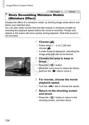 Page 104104
Image	Effects	(Creative	Filters)
Still	ImagesMovies
Shots Resembling Miniature Models  
(Miniature Effect)
Creates	the	effect	of	a	miniature	model,	by	blurring	image	areas	above	and	below	your	selected	area.
You	can	also	make	movies	that	look	like	scenes	in	miniature	models	by	choosing	the	playback	speed	before	the	movie	is	recorded.	People	and	objects	in	the	scene	will	move	quickly	during	playback.	Note	that	sound	is	not	recorded.
1	 Choose	[].
zzFollow	steps	1	–	2	on	=		99	and	choose	[].
XXA	white...