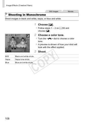 Page 108108
Image	Effects	(Creative	Filters)
Still	ImagesMovies
Shooting in Monochrome
Shoot	images	in	black	and	white,	sepia,	or	blue	and	white.
1	 Choose	[].
zzFollow	steps	1	–	2	on	=		99	and	choose	[].
2	 Choose	a	color	tone.
zzTurn	the		dial	to	choose	a	color	tone.
XXA	preview	is	shown	of	how	your	shot	will	look	with	the	effect	applied.
3	 Shoot.
B/WBlack	and	white	shots.
Sepia Sepia
	tone	shots.
Blue Blue
	and	white	shots. 
COPY  