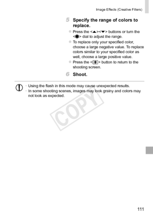 Page 111111
Image	Effects	(Creative	Filters)
5	 Specify	the	range	of	colors	to	
replace.
zzPress	the		buttons	or	turn	the		dial	to	adjust	the	range.
zzTo	replace	only	your	specified	color,	choose	a	large	negative	value.	To	replace	colors	similar	to	your	specified	color	as	well,	choose	a	large	positive	value.
zzPress	the		button	to	return	to	the	shooting	screen.
6	 Shoot.
•	Using	the	flash	in	this	mode	may	cause	unexpected	results.
•	 In	some	shooting	scenes,	images	may	look	grainy	and	colors	may	not	look	as...