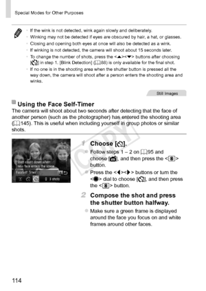 Page 11411 4
Special	Modes	for	Other	Purposes
•	If	the	wink	is	not	detected,	wink	again	slowly	and	deliberately.
•	 Winking	may	not	be	detected	if	eyes	are	obscured	by	hair,	a	hat,	or	glasses.
•	 Closing	and	opening	both	eyes	at	once	will	also	be	detected	as	a	wink.
•	 If	winking	is	not	detected,	the	camera	will	shoot	about	15	seconds	later.
•	 To	change	the	number	of	shots,	press	the		buttons	after	choosing		
[]	in	step	1.	[Blink	Detection]	(=		88)	is	only	available	for	the	final	shot.
•	 If	no	one	is	in	the...