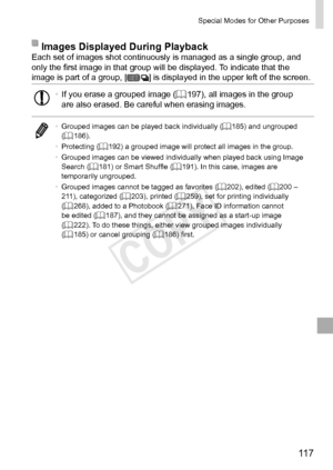 Page 11711 7
Special	Modes	for	Other	Purposes
Images	Displayed	During	PlaybackEach	set	of	images	shot	continuously	is	managed	as	a	single	group,	and	only	the	first	image	in	that	group	will	be	displayed.	To	indicate	that	the	image	is	part	of	a	group,	[]	is	displayed	in	the	upper	left	of	the	screen.
•	If	you	erase	a	grouped	image	(=		197),	all	images	in	the	group	are	also	erased.	Be	careful	when	erasing	images.
•	 Grouped	images	can	be	played	back	individually	(=		185)	and	ungrouped	(=		186).
•	 Protecting	(=...