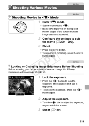 Page 11911 9
Movies
Shooting Various Movies
Movies
Shooting Movies in  Mode
1	 Enter		mode.
zzSet	the	mode	dial	to	.
XXBlack	bars	displayed	on	the	top	and	bottom	edges	of	the	screen	indicate	image	areas	not	recorded.
2	 Configure	the	settings	to	suit	
the	movie	(=		290	–	299).
3	 Shoot.
zzPress	the	movie	button.
zzTo	stop	movie	recording,	press	the	movie	button	again.
Movies
Locking	or	Changing	Image	Brightness	Before	ShootingBefore	shooting,	you	can	lock	the	exposure	or	change	it	in	1/3-stop	increments	within	a...