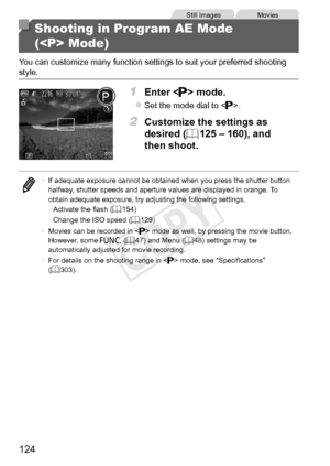 Page 124124
Still	ImagesMovies
Shooting in Program AE Mode  
( Mode)
You	can	customize	many	function	settings	to	suit	your	preferred	shooting	style.
1	 Enter		mode.
zzSet	the	mode	dial	to	.
2	 Customize	the	settings	as	
desired	(=		125	–	160),	and	
then	shoot.
•	If	adequate	exposure	cannot	be	obtained	when	you	press	the	shutter	button	halfway,	shutter	speeds	and	aperture	values	are	displayed	in	orange.	To	obtain	adequate	exposure,	try	adjusting	the	following	settings.
-	 Activate	the	flash	(=		154)
-	 Change	the...