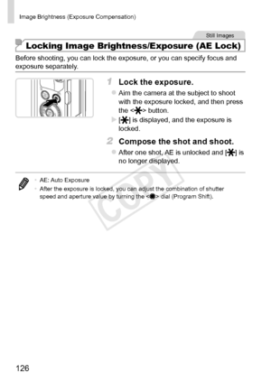 Page 126126
Image	Brightness	(Exposure	Compensation)	
Still	Images
Locking Image Brightness/Exposure (AE Lock)
Before	shooting,	you	can	lock	the	exposure,	or	you	can	specify	focus	and	exposure	separately.
1	 Lock	the	exposure.
zzAim	the	camera	at	the	subject	to	shoot	with	the	exposure	locked,	and	then	press	the		button.
XX[]	is	displayed,	and	the	exposure	is	locked.
2	 Compose	the	shot	and	shoot.
zzAfter	one	shot,	AE	is	unlocked	and	[]	is	no	longer	displayed.
•	AE:	Auto	Exposure
•	 After	the	exposure	is	locked,...