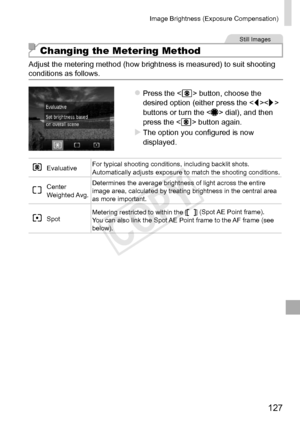 Page 127127
Image	Brightness	(Exposure	Compensation)	
Still	Images
Changing the Metering Method
Adjust	the	metering	method	(how	brightness	is	measured)	to	suit	shooting	conditions	as	follows.
zzPress	the		button,	choose	the	desired	option	(either	press	the		buttons	or	turn	the		dial),	and	then	press	the		button	again.
XXThe	option	you	configured	is	now	displayed.
Evaluative For	typical	shooting	conditions,	including	backlit	shots.	Automatically	adjusts	exposure	to	match	the	shooting	conditions.
Center	Weighted...