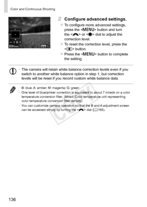 Page 136136
Color	and	Continuous	Shooting
2	 Configure	advanced	settings.
zzTo	configure	more	advanced	settings,	press	the		button	and	turn	the		or		dial	to	adjust	the	correction	level.
zzTo	reset	the	correction	level,	press	the		
	button.
zzPress	the		button	to	complete	the	setting.
•	 The	camera	will	retain	white	balance	correction	levels	even	if	you	switch	to	another	white	balance	option	in	step	1,	but	correction	levels	will	be	reset	if	you	record	custom	white	balance	data.
•	 B:	blue;	A:	amber;	M:	magenta;...