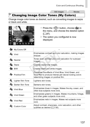 Page 137137
Color	and	Continuous	Shooting
Still	ImagesMovies
Changing Image Color Tones (My Colors)
Change	image	color	tones	as	desired,	such	as	converting	images	to	sepia	or	black	and	white.
zzPress	the		button,	choose	[]	in	the	menu,	and	choose	the	desired	option	(=		47).
XXThe	option	you	configured	is	now	displayed.
My	Colors	Off–
VividEmphasizes	contrast	and	color	saturation,	making	images	sharper.
NeutralTones	down	contrast	and	color	saturation	for	subdued	images.
Sepia
Creates	sepia	tone	images.
B/WCreates...