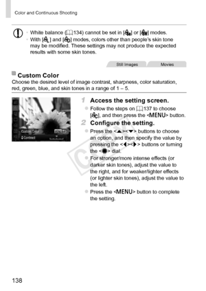 Page 138138
Color	and	Continuous	Shooting
•	White	balance	(=		134)	cannot	be	set	in	[]	or	[]	modes.
•	 With	[]	and	[]	modes,	colors	other	than	people’s	skin	tone	may	be	modified.	These	settings	may	not	produce	the	expected	results	with	some	skin	tones.
Still	ImagesMovies
Custom	ColorChoose	the	desired	level	of	image	contrast,	sharpness,	color	saturation,	red,	green,	blue,	and	skin	tones	in	a	range	of	1	–	5.
1	 Access	the	setting	screen.
zzFollow	the	steps	on	=		137	to	choose		
[],	and	then	press	the		button.
2...