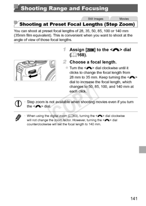 Page 141141
Shooting Range and Focusing
Still	ImagesMovies
Shooting at Preset Focal Lengths (Step Zoom)
You	can	shoot	at	preset	focal	lengths	of	28,	35,	50,	85,	100	or	140	mm	(35mm	film	equivalent).	This	is	convenient	when	you	want	to	shoot	at	the	angle	of	view	of	those	focal	lengths.
1	 Assign	[]	to	the		dial	
(=		168).
2	 Choose	a	focal	length.
zzTurn	the		dial	clockwise	until	it	clicks	to	change	the	focal	length	from	28	mm	to	35	mm.	Keep	turning	the		dial	to	increase	the	focal	length,	which	changes	to	50,	85,...