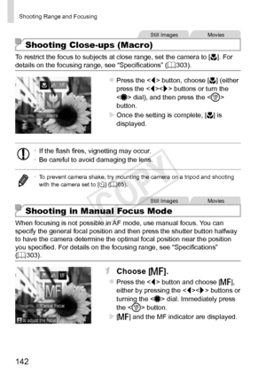 Page 142142
Shooting	Range	and	Focusing
Still	ImagesMovies
Shooting Close-ups (Macro)
To	restrict	the	focus	to	subjects	at	close	range,	set	the	camera	to	[e].	For	details	on	the	focusing	range,	see	“Specifications”	(=		303).
zzPress	the		button,	choose	[e]	(either	press	the		buttons	or	turn	the		dial),	and	then	press	the		button.
XXOnce	the	setting	is	complete,	[e]	is	displayed.
•	 If	the	flash	fires,	vignetting	may	occur.
•	 Be	careful	to	avoid	damaging	the	lens.
•	 To	prevent	camera	shake,	try	mounting	the...