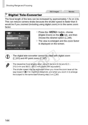 Page 144144
Shooting	Range	and	Focusing
Still	ImagesMovies
Digital Tele-Converter
The	focal	length	of	the	lens	can	be	increased	by	approximately	1.5x	or	2.0x.	This	can	reduce	camera	shake	because	the	shutter	speed	is	faster	than	it	would	be	if	you	zoomed	(including	using	digital	zoom)	in	to	the	same	zoom	factor.
zzPress	the		button,	choose	[Digital	Zoom]	on	the	[4]	tab,	and	then	choose	the	desired	option	(=		48).
XXThe	view	is	enlarged	and	the	zoom	factor	is	displayed	on	the	screen.
•	 The	digital	tele-converter...