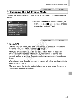 Page 145145
Shooting	Range	and	Focusing
Still	ImagesMovies
Changing the AF Frame Mode
Change	the	AF	(auto	focus)	frame	mode	to	suit	the	shooting	conditions	as	follows.
zzPress	the		button,	choose	[AF	Frame]	on	the	[4]	tab,	and	then	choose	the	desired	option	(=		48).
Still	ImagesMovies
Face	AiAF
•	 Detects	people’s	faces,	and	then	sets	the	focus,	exposure	(evaluative	metering	only),	and	white	balance	([]	only).
•	 After
	you	aim	the	camera	at	the	subject,	a	white	frame	is	displayed	around	the	person’s	face...