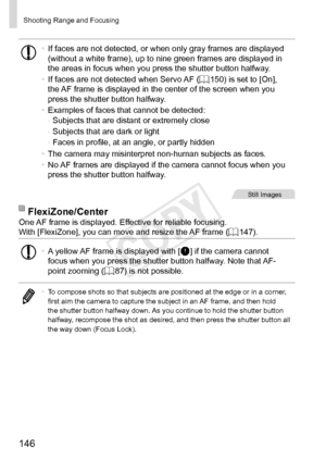 Page 146146
Shooting	Range	and	Focusing
•	If	faces	are	not	detected,	or	when	only	gray	frames	are	displayed	(without	a	white	frame),	up	to	nine	green	frames	are	displayed	in	the	areas	in	focus	when	you	press	the	shutter	button	halfway.
•	 If	faces	are	not	detected	when	Servo	AF	(=		150)	is	set	to	[On],	the	AF	frame	is	displayed	in	the	center	of	the	screen	when	you	press	the	shutter	button	halfway.
•	 Examples	of	faces	that	cannot	be	detected:
-	 Subjects	that	are	distant	or	extremely	close
-	 Subjects	that	are...