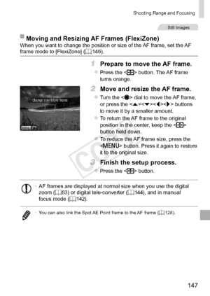 Page 147147
Shooting	Range	and	Focusing
Still	Images
Moving	and	Resizing	AF	Frames	(FlexiZone)When	you	want	to	change	the	position	or	size	of	the	AF	frame,	set	the	AF	frame	mode	to	[FlexiZone]	(=		146).
1	 Prepare	to	move	the	AF	frame.
zzPress	the		button.	The	AF	frame	turns	orange.
2	 Move	and	resize	the	AF	frame.
zzTurn	the		dial	to	move	the	AF	frame,	or	press	the		buttons	to	move	it	by	a	smaller	amount.
zzTo	return	the	AF	frame	to	the	original	position	in	the	center,	keep	the		button	held	down.
zzTo	reduce...