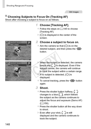 Page 148148
Shooting	Range	and	Focusing
Still	Images
Choosing	Subjects	to	Focus	On	(Tracking	AF)Shoot	after	choosing	a	subject	to	focus	on	as	follows.
1	 Choose	[Tracking	AF].
zzFollow	the	steps	on	=		145	to	choose	[Tracking	AF].
XX[]	is	displayed	in	the	center	of	the	screen.
2	 Choose	a	subject	to	focus	on.
zzAim	the	camera	so	that	[]	is	on	the	desired	subject,	and	then	press	the			
button.
XXWhen	the	subject	is	detected,	the	camera	beeps	and	[]	is	displayed.	Even	if	the	subject	moves,	the	camera	will	continue...