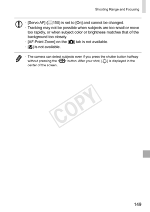 Page 149149
Shooting	Range	and	Focusing
•	[Servo	AF]	(=		150)	is	set	to	[On]	and	cannot	be	changed.
•	 Tracking	may	not	be	possible	when	subjects	are	too	small	or	move	too	rapidly,	or	when	subject	color	or	brightness	matches	that	of	the	background	too	closely.
•	 [AF-Point	Zoom]	on	the	[4]	tab	is	not	available.
•	 [e]	is	not	available.
•	 The	camera	can	detect	subjects	even	if	you	press	the	shutter	button	halfway	without	pressing	the		button.	After	your	shot,	[]	is	displayed	in	the	center	of	the	screen.  
COPY  