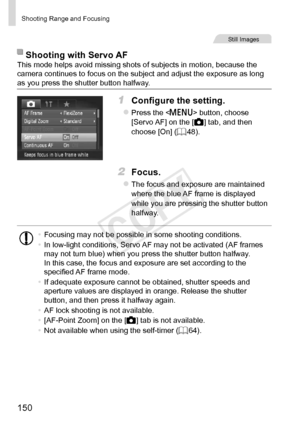 Page 150150
Shooting	Range	and	Focusing
Still	Images
Shooting	with	Servo	AFThis	mode	helps	avoid	missing	shots	of	subjects	in	motion,	because	the	camera	continues	to	focus	on	the	subject	and	adjust	the	exposure	as	long	as	you	press	the	shutter	button	halfway.
1	 Configure	the	setting.
zzPress	the		button,	choose	[Servo	AF]	on	the	[4]	tab,	and	then	choose	[On]	(=		48).
2	 Focus.
zzThe	focus	and	exposure	are	maintained	where	the	blue	AF	frame	is	displayed	while	you	are	pressing	the	shutter	button	halfway.
•...
