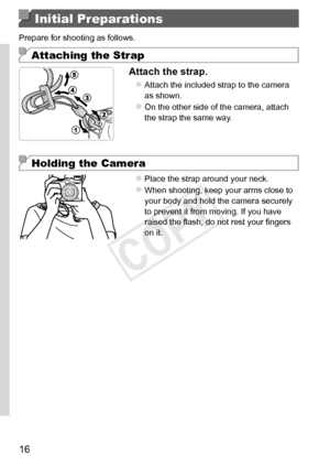 Page 1616
Initial Preparations
Prepare	for	shooting	as	follows.
Attaching the Strap
Attach	the	strap.
zzAttach	the	included	strap	to	the	camera	as	shown.
zzOn	the	other	side	of	the	camera,	attach	the	strap	the	same	way.
Holding the Camera
zzPlace	the	strap	around	your	neck.
zzWhen	shooting,	keep	your	arms	close	to	your	body	and	hold	the	camera	securely	to	prevent	it	from	moving.	If	you	have	raised	the	flash,	do	not	rest	your	fingers	on	it.   
COPY  