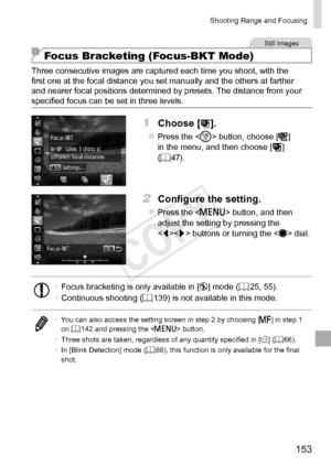 Page 153153
Shooting	Range	and	Focusing
Still	Images
Focus Bracketing (Focus-BKT Mode)
Three	consecutive	images	are	captured	each	time	you	shoot,	with	the	first	one	at	the	focal	distance	you	set	manually	and	the	others	at	farther	and	nearer	focal	positions	determined	by	presets.	The	distance	from	your	specified	focus	can	be	set	in	three	levels.
1	 Choose	[].
zzPress	the		button,	choose	[]		
in	the	menu,	and	then	choose	[]	(=		47).
2	 Configure	the	setting.
zzPress	the		button,	and	then	adjust	the	setting	by...