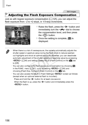 Page 156156
Flash
Still	Images
Adjusting the Flash Exposure Compensation
Just	as	with	regular	exposure	compensation	(=		125),	you	can	adjust	the	flash	exposure	from	–2	to	+2	stops,	in	1/3-stop	increments.
zzRaise	the	flash,	press	the		button	and	immediately	turn	the	< z>	dial	to	choose	the	compensation	level,	and	then	press	the		button.
XXOnce	the	setting	is	complete,	[X]	is	displayed.
•	 When	there	is	a	risk	of	overexposure,	the	camera	automatically	adjusts	the	shutter	speed	or	aperture	value	during	the	flash...