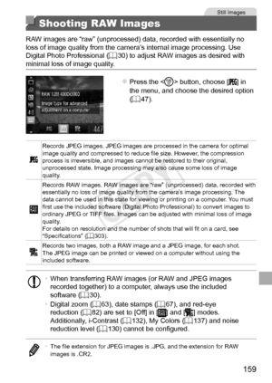 Page 159159
Still	Images
Shooting RAW Images
RAW	images	are	“raw”	(unprocessed)	data,	recorded	with	essentially	no	loss	of	image	quality	from	the	camera’s	internal	image	processing.	Use	Digital	Photo	Professional	(=		30)	to	adjust	RAW	images	as	desired	with	minimal	loss	of	image	quality.
zzPress	the		button,	choose	[]	in	the	menu,	and	choose	the	desired	option	(=		47).
Records	JPEG	images.	JPEG	images	are	processed	in	the	camera	for	optimal	image	quality	and	compressed	to	reduce	file	size.	However,	the...