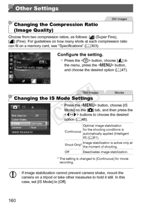 Page 160160
Other Settings
Still	Images
Changing the Compression Ratio  
(Image Quality)
Choose	from	two	compression	ratios,	as	follows:	[]	(Super	Fine),
[]	(Fine).	For	guidelines	on	how	many	shots	at	each	compression	ratio	can	fit	on	a	memory	card,	see	“Specifications”	( =		303).
Configure	the	setting.
zzPress	the		button,	choose	[]	in	the	menu,	press	the		button,	and	choose	the	desired	option	( =		47).
Still	ImagesMovies
Changing the IS Mode Settings
zzPress	the		button,	choose	[IS	Mode]	on	the	[4]	tab,	and...