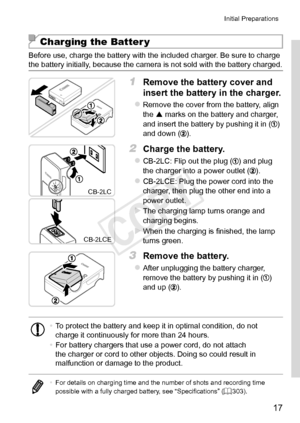 Page 1717
Initial	Preparations
Charging the Batter y
Before	use,	charge	the	battery	with	the	included	charger.	Be	sure	to	charge	the	battery	initially,	because	the	camera	is	not	sold	with	the	battery	charged.
1	 Remove	the	battery	cover	and	
insert	the	battery	in	the	charger.
zzRemove	the	cover	from	the	battery,	align	the		marks	on	the	battery	and	charger,	and	insert	the	battery	by	pushing	it	in	()	and	down	().
CB‑2LC
CB‑2LCE
2	 Charge	the	battery.
zzCB-2LC:	Flip	out	the	plug	()	and	plug	the	charger	into	a...