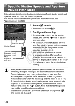 Page 164164
Still	Images
Specific Shutter Speeds and Aperture 
Values ( Mode)
Follow	these	steps	before	shooting	to	set	your	preferred	shutter	speed	and	aperture	value	to	obtain	the	desired	exposure.
For	details	on	available	shutter	speeds	and	aperture	values,	see	“Specifications”	( =		303).
Aperture	Value
Shutter
	Speed
Standard
	Exposure	Level
Exposure	Level	Mark
Exposure	Level	Indicator
1	 Enter		mode.
zzSet	the	mode	dial	to	.
2	 Configure	the	setting.
zzTurn	the		dial	to	set	the	shutter	speed,	and	turn	the...