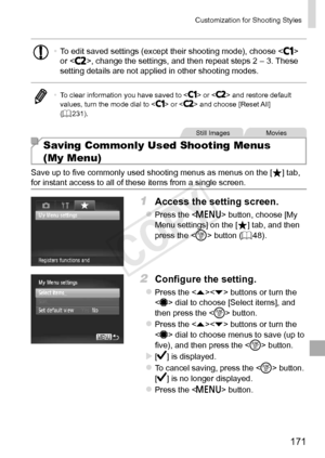 Page 171171
Customization	for	Shooting	Styles
•	To	edit	saved	settings	(except	their	shooting	mode),	choose		or	,	change	the	settings,	and	then	repeat	steps	2	–	3.	These	setting	details	are	not	applied	in	other	shooting	modes.
•	 To	clear	information	you	have	saved	to		or		and	restore	default	values,	turn	the	mode	dial	to		or		and	choose	[Reset	All]	(=		231).
Still	ImagesMovies
Saving Commonly Used Shooting Menus  
(My Menu)
Save	up	to	five	commonly	used	shooting	menus	as	menus	on	the	[]	tab,	for	instant	access...