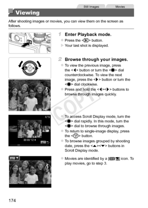 Page 174174
Still	ImagesMovies
Viewing
After	shooting	images	or	movies,	you	can	view	them	on	the	screen	as	follows.
1	 Enter	Playback	mode.
zzPress	the		button.
XXYour	last	shot	is	displayed.
2	 Browse	through	your	images.
zzTo	view	the	previous	image,	press	the		button	or	turn	the		dial	counterclockwise.	To	view	the	next	image,	press	the		button	or	turn	the		dial	clockwise.
zzPress	and	hold	the		buttons	to	browse	through	images	quickly.
zzTo	access	Scroll	Display	mode,	turn	the		dial	rapidly.	In	this	mode,	turn...