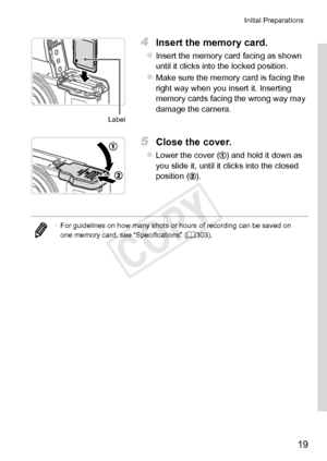 Page 1919
Initial	Preparations
Label
4	 Insert	the	memory	card.
zzInsert	the	memory	card	facing	as	shown	until	it	clicks	into	the	locked	position.
zzMake	sure	the	memory	card	is	facing	the	right	way	when	you	insert	it.	Inserting	memory	cards	facing	the	wrong	way	may	damage	the	camera.
5	 Close	the	cover.
zzLower	the	cover	()	and	hold	it	down	as	you	slide	it,	until	it	clicks	into	the	closed	position	().
•	For	guidelines	on	how	many	shots	or	hours	of	recording	can	be	saved	on	one	memory	card,	see	“Specifications”...