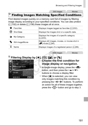 Page 181181
Browsing	and	Filtering	Images
Still	ImagesMovies
Finding Images Matching Specified Conditions
Find	desired	images	quickly	on	a	memory	card	full	of	images	by	filtering	image	display	according	to	your	specified	conditions.	You	can	also	protect	(=		192)	or	delete	(=		196)	these	images	all	at	once.
Favorites
Displays	images	tagged	as	favorites	(=		202).
Shot	Date Displays	the	images	shot	on	a	specific	date.
; My
	Category Displays	the	images	of	a	specific	category	(=		203).
Still	image/MovieDisplays...