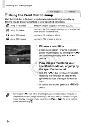 Page 184184
Browsing	and	Filtering	Images
Still	ImagesMovies
Using the Front Dial to Jump
Use	the	front	dial	to	find	and	jump	between	desired	images	quickly	by	filtering	image	display	according	to	your	specified	conditions.
Jump	to	FavoritesDisplays	images	tagged	as	favorites	(=		202).
Jump	Shot	Date Jumps	to	the	first	image	in	each	group	of	images	that	were	shot	on	the	same	date.
Jump	10	Images Jumps	by	10	images	at	a	time.
Jump	100	Images Jumps	by	100	images	at	a	time.
1	 Choose	a	condition.
zzChoose	a...