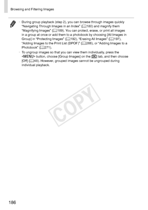 Page 186186
Browsing	and	Filtering	Images
•	During	group	playback	(step	2),	you	can	browse	through	images	quickly	“Navigating	Through	Images	in	an	Index”	(=		180)	and	magnify	them	“Magnifying	Images”	(=		189).	You	can	protect,	erase,	or	print	all	images	in	a	group	at	once	or	add	them	to	a	photobook	by	choosing	[All	Images	in	Group]	in	“Protecting	Images”	(=		192),	“Erasing	All	Images”	(=		197),	“Adding	Images	to	the	Print	List	(DPOF)”	(=		266),	or	“Adding	Images	to	a	Photobook”	(=		271).
•	 To	ungroup	images	so...