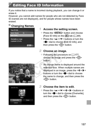 Page 187187
Editing Face ID Information
If	you	notice	that	a	name	is	incorrect	during	playback,	you	can	change	it	or	erase	it.
However,	you	cannot	add	names	for	people	who	are	not	detected	by	Face	ID	(names	are	not	displayed),	and	for	people	whose	names	have	been	erased.
Changing	Names
1	 Access	the	setting	screen.
zzPress	the		button	and	choose	[Face	ID	Info]	on	the	[ 1]	tab	(=		48).
zzPress	the		buttons	or	turn	the		dial	to	choose	[Edit	ID	Info],	and	then	press	the		button.
2	 Choose	an	image.
zzFollowing	the...