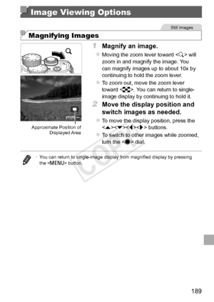 Page 189189
Image Viewing Options
Still	Images
Magnifying Images
Approximate	Position	of	Displayed	Area
1	 Magnify	an	image.
zzMoving	the	zoom	lever	toward		will	zoom	in	and	magnify	the	image.	You	can	magnify	images	up	to	about	10x	by	continuing	to	hold	the	zoom	lever.
zzTo	zoom	out,	move	the	zoom	lever	toward	.	You	can	return	to	single-
image	display	by	continuing	to	hold	it.
2	 Move	the	display	position	and	
switch	images	as	needed.
zzTo	move	the	display	position,	press	the	< q>	buttons.
zzTo	switch	to	other...