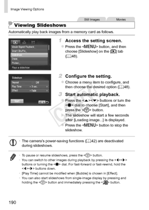 Page 190190
Image	Viewing	Options
Still	ImagesMovies
Viewing Slideshows
Automatically	play	back	images	from	a	memory	card	as	follows.
1	 Access	the	setting	screen.
zzPress	the		button,	and	then	choose	[Slideshow]	on	the	[1]	tab	(=		48).
2	 Configure	the	setting.
zzChoose	a	menu	item	to	configure,	and	then	choose	the	desired	option	( =		48).
3	 Start	automatic	playback.
zzPress	the		buttons	or	turn	the		dial	to	choose	[Start],	and	then	press	the		button.
XXThe	slideshow	will	start	a	few	seconds	after	[Loading...