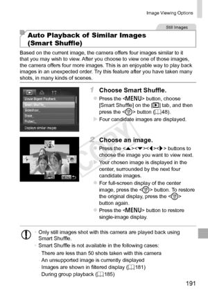 Page 191191
Image	Viewing	Options
Still	Images
Auto Playback of  Similar Images  
(Smart Shuffle)
Based	on	the	current	image,	the	camera	offers	four	images	similar	to	it	that	you	may	wish	to	view.	After	you	choose	to	view	one	of	those	images,	the	camera	offers	four	more	images.	This	is	an	enjoyable	way	to	play	back	images	in	an	unexpected	order.	Try	this	feature	after	you	have	taken	many	shots,	in	many	kinds	of	scenes.
1	 Choose	Smart	Shuffle.
zzPress	the		button,	choose	[Smart	Shuffle]	on	the	[1]	tab,	and	then...