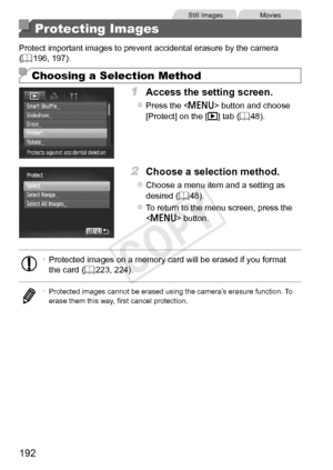 Page 192192
Still	ImagesMovies
Protecting Images
Protect	important	images	to	prevent	accidental	erasure	by	the	camera	(=		196,	197).
Choosing a Selection Method
1	 Access	the	setting	screen.
zzPress	the		button	and	choose	[Protect]	on	the	[1]	tab	(=		48).
2	 Choose	a	selection	method.
zzChoose	a	menu	item	and	a	setting	as	desired	( =		48).
zzTo	return	to	the	menu	screen,	press	the		button.
•	 Protected	images	on	a	memory	card	will	be	erased	if	you	format	the	card	(=		223,	224).
•	 Protected	images	cannot	be...