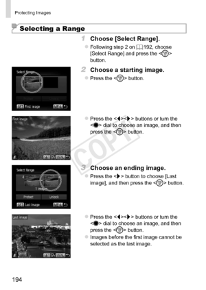 Page 194194
Protecting	Images
Selecting a Range
1	 Choose	[Select	Range].
zzFollowing	step	2	on	=		192,	choose	[Select	Range]	and	press	the		button.
2	 Choose	a	starting	image.
zzPress	the		button.
zzPress	the		buttons	or	turn	the		dial	to	choose	an	image,	and	then	press	the		button.
3	 Choose	an	ending	image.
zzPress	the		button	to	choose	[Last	image],	and	then	press	the		button.
zzPress	the		buttons	or	turn	the		dial	to	choose	an	image,	and	then	press	the		button.
zzImages	before	the	first	image	cannot	be...