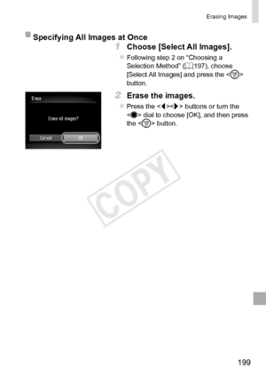 Page 199199
Erasing	Images
Specifying	All	Images	at	Once
1	 Choose	[Select	All	Images].
zzFollowing	step	2	on	“Choosing	a	Selection	Method”	(=		197),	choose	[Select	All	Images]	and	press	the		button.
2	 Erase	the	images.
zzPress	the		buttons	or	turn	the		dial	to	choose	[OK],	and	then	press	the		button.  
COPY  