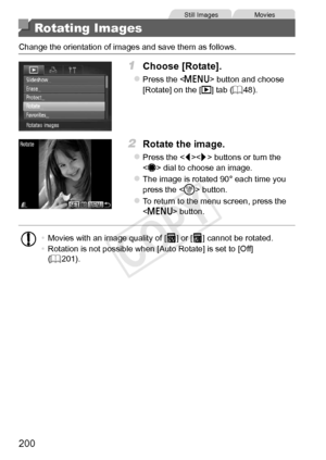 Page 200200
Still	ImagesMovies
Rotating Images
Change	the	orientation	of	images	and	save	them	as	follows.
1	 Choose	[Rotate].
zzPress	the		button	and	choose	[Rotate]	on	the	[1]	tab	(=		48).
2	 Rotate	the	image.
zzPress	the		buttons	or	turn	the		dial	to	choose	an	image.
zzThe	image	is	rotated	90°	each	time	you	press	the		button.
zzTo	return	to	the	menu	screen,	press	the		button.
•	Movies	with	an	image	quality	of	[]	or	[]	cannot	be	rotated.
•	 Rotation	is	not	possible	when	[Auto	Rotate]	is	set	to	[Off]	(=		201)....