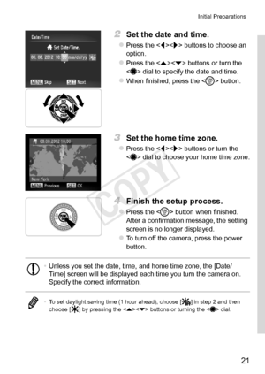 Page 2121
Initial	Preparations
2	 Set	the	date	and	time.
zzPress	the		buttons	to	choose	an	option.
zzPress	the		buttons	or	turn	the		dial	to	specify	the	date	and	time.
zzWhen	finished,	press	the		button.
3	 Set	the	home	time	zone.
zzPress	the		buttons	or	turn	the		dial	to	choose	your	home	time	zone.
4	 Finish	the	setup	process.
zzPress	the		button	when	finished.	After	a	confirmation	message,	the	setting	screen	is	no	longer	displayed.
zzTo	turn	off	the	camera,	press	the	power	button.
•	 Unless	you	set	the	date,...