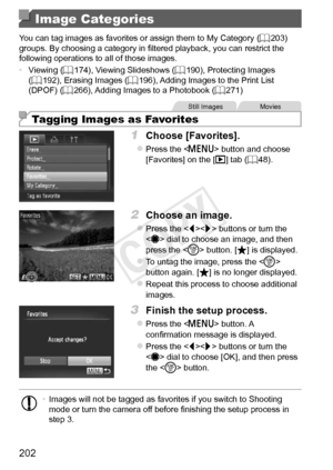 Page 202202
Image Categories
You	can	tag	images	as	favorites	or	assign	them	to	My	Category	(=		203)	groups.	By	choosing	a	category	in	filtered	playback,	you	can	restrict	the	following	operations	to	all	of	those	images.
•	 Viewing
	(=		174),	Viewing	Slideshows	( =		190),	Protecting	Images	(=		192),	Erasing	Images	(=		196),	Adding	Images	to	the	Print	List	(DPOF)	(=		266),	Adding	Images	to	a	Photobook	(=		271)
Still	ImagesMovies
Tagging Images as Favorites
1	 Choose	[Favorites].
zzPress	the		button	and	choose...