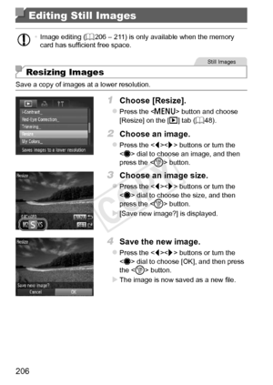 Page 206206
Editing Still Images
•	Image	editing	(=		206	–	211)	is	only	available	when	the	memory	card	has	sufficient	free	space.
Still	Images
Resizing Images
Save	a	copy	of	images	at	a	lower	resolution.
1	 Choose	[Resize].
zzPress	the		button	and	choose	[Resize]	on	the	[1]	tab	(=		48).
2	 Choose	an	image.
zzPress	the		buttons	or	turn	the		dial	to	choose	an	image,	and	then	press	the		button.
3	 Choose	an	image	size.
zzPress	the		buttons	or	turn	the		dial	to	choose	the	size,	and	then	press	the		button.
XX[Save...