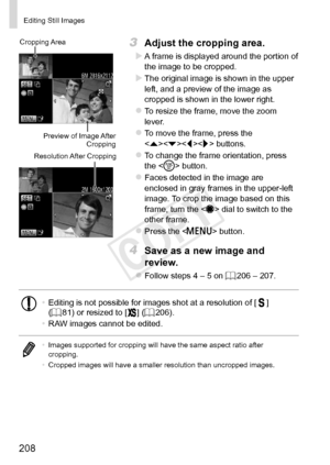 Page 208208
Editing	Still	Images
Preview	of	Image	After	Cropping
Cropping
	Area
Resolution	After	Cropping
3	 Adjust	the	cropping	area.
XXA	frame	is	displayed	around	the	portion	of	the	image	to	be	cropped.
XXThe	original	image	is	shown	in	the	upper	left,	and	a	preview	of	the	image	as	cropped	is	shown	in	the	lower	right.
zzTo	resize	the	frame,	move	the	zoom	lever.
zzTo	move	the	frame,	press	the	<
q>	buttons.
zzTo	change	the	frame	orientation,	press	the		button.
zzFaces	detected	in	the	image	are	enclosed	in	gray...