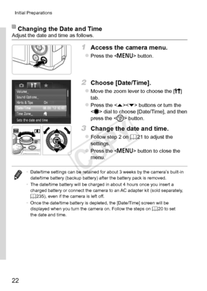 Page 2222
Initial	Preparations
Changing	the	Date	and	TimeAdjust	the	date	and	time	as	follows.
1	 Access	the	camera	menu.
zzPress	the		button.
2	 Choose	[Date/Time].
zzMove	the	zoom	lever	to	choose	the	[3]	tab.
zzPress	the		buttons	or	turn	the		dial	to	choose	[Date/Time],	and	then	press	the		button.
3	 Change	the	date	and	time.
zzFollow	step	2	on	=		21	to	adjust	the	settings.
zzPress	the		button	to	close	the	menu.
•	 Date/time	settings	can	be	retained	for	about	3	weeks	by	the	camera’s	built-in	date/time	battery...