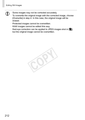 Page 212212
Editing	Still	Images
•	Some	images	may	not	be	corrected	accurately.
•	 To	overwrite	the	original	image	with	the	corrected	image,	choose	[Overwrite]	in	step	4.	In	this	case,	the	original	image	will	be	erased.
•	 Protected	images	cannot	be	overwritten.
•	 RAW	images	cannot	be	edited	this	way.
•	 Red-eye	correction	can	be	applied	to	JPEG	images	shot	in	[],	but	the	original	image	cannot	be	overwritten. 
COPY  