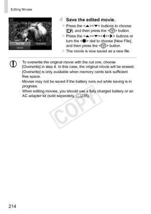 Page 214214
Editing	Movies
4	 Save	the	edited	movie.
zzPress	the		buttons	to	choose		
[],	and	then	press	the		button.
zzPress	the		buttons	or	turn	the		dial	to	choose	[New	File],	and	then	press	the		button.
XXThe	movie	is	now	saved	as	a	new	file.
•	 To	overwrite	the	original	movie	with	the	cut	one,	choose	[Overwrite]	in	step	4.	In	this	case,	the	original	movie	will	be	erased.
•	 [Overwrite]	is	only	available	when	memory	cards	lack	sufficient	free	space.
•	 Movies	may	not	be	saved	if	the	battery	runs	out	while...